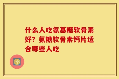 什么人吃氨基糖软骨素好？氨糖软骨素钙片适合哪些人吃