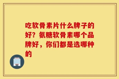 吃软骨素片什么牌子的好？氨糖软骨素哪个品牌好，你们都是选哪种的