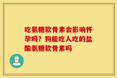 吃氨糖软骨素会影响怀孕吗？狗能吃人吃的盐酸氨糖软骨素吗
