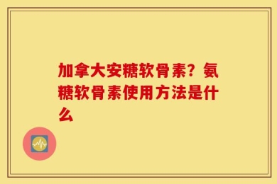 加拿大安糖软骨素？氨糖软骨素使用方法是什么