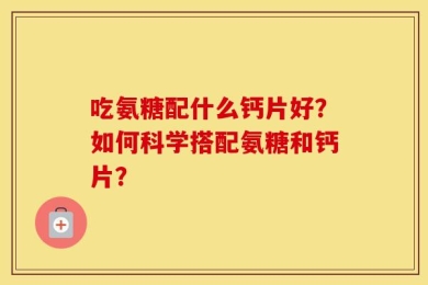 吃氨糖配什么钙片好？如何科学搭配氨糖和钙片？