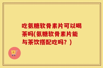 吃氨糖软骨素片可以喝茶吗(氨糖软骨素片能与茶饮搭配吃吗？)