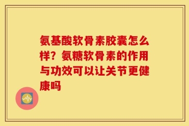 氨基酸软骨素胶囊怎么样？氨糖软骨素的作用与功效可以让关节更健康吗