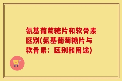 氨基葡萄糖片和软骨素区别(氨基葡萄糖片与软骨素：区别和用途)