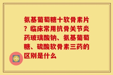 氨基葡萄糖十软骨素片？临床常用抗骨关节炎药玻璃酸钠、氨基葡萄糖、硫酸软骨素三药的区别是什么
