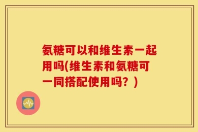 氨糖可以和维生素一起用吗(维生素和氨糖可一同搭配使用吗？)