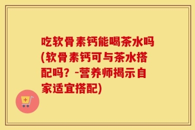 吃软骨素钙能喝茶水吗(软骨素钙可与茶水搭配吗？-营养师揭示自家适宜搭配)