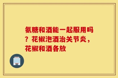 氨糖和酒能一起服用吗？花椒泡酒治关节炎，花椒和酒各放