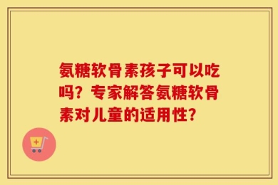 氨糖软骨素孩子可以吃吗？专家解答氨糖软骨素对儿童的适用性？