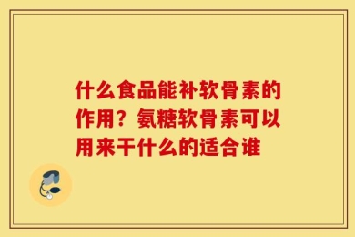 什么食品能补软骨素的作用？氨糖软骨素可以用来干什么的适合谁