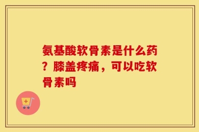 氨基酸软骨素是什么药？膝盖疼痛，可以吃软骨素吗