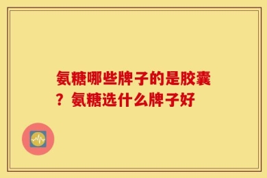 氨糖哪些牌子的是胶囊？氨糖选什么牌子好