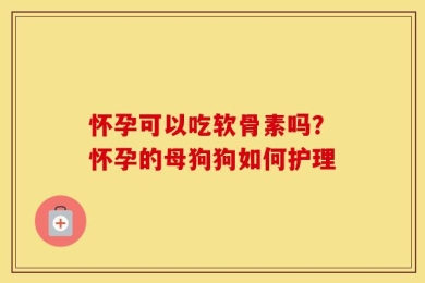 怀孕可以吃软骨素吗？怀孕的母狗狗如何护理