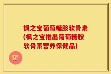 枫之宝葡萄糖胺软骨素(枫之宝推出葡萄糖胺软骨素营养保健品)
