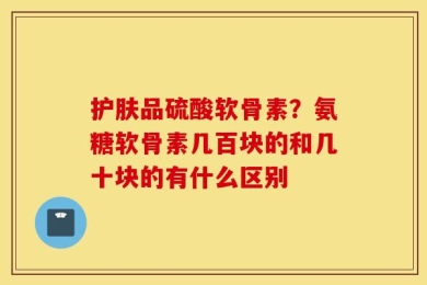 护肤品硫酸软骨素？氨糖软骨素几百块的和几十块的有什么区别