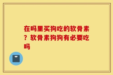 在吗里买狗吃的软骨素？软骨素狗狗有必要吃吗