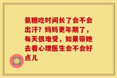 氨糖吃时间长了会不会出汗？妈妈更年期了，每天很难受，如果带她去看心理医生会不会好点儿