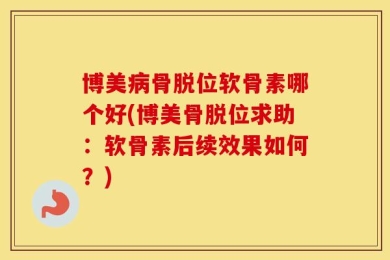 博美病骨脱位软骨素哪个好(博美骨脱位求助：软骨素后续效果如何？)