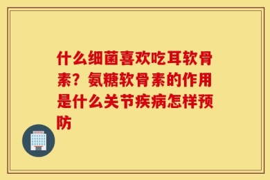 什么细菌喜欢吃耳软骨素？氨糖软骨素的作用是什么关节疾病怎样预防