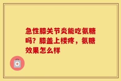 急性膝关节炎能吃氨糖吗？膝盖上楼疼，氨糖效果怎么样