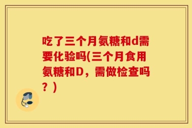 吃了三个月氨糖和d需要化验吗(三个月食用氨糖和D，需做检查吗？)