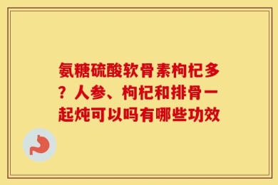 氨糖硫酸软骨素枸杞多？人参、枸杞和排骨一起炖可以吗有哪些功效