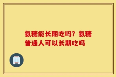氨糖能长期吃吗？氨糖普通人可以长期吃吗