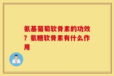 氨基葡萄软骨素的功效？氨糖软骨素有什么作用