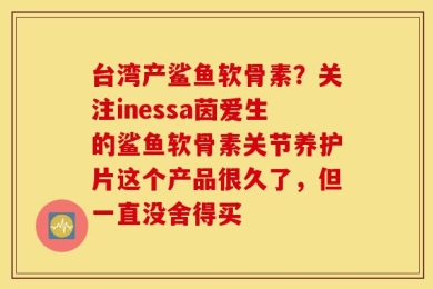 台湾产鲨鱼软骨素？关注inessa茵爱生的鲨鱼软骨素关节养护片这个产品很久了，但一直没舍得买