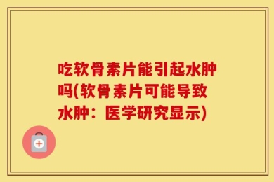 吃软骨素片能引起水肿吗(软骨素片可能导致水肿：医学研究显示)