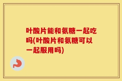 叶酸片能和氨糖一起吃吗(叶酸片和氨糖可以一起服用吗)