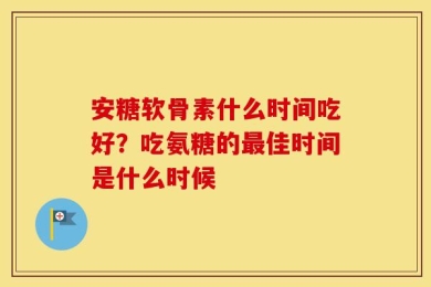 安糖软骨素什么时间吃好？吃氨糖的最佳时间是什么时候