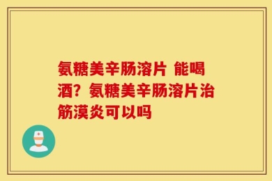 氨糖美辛肠溶片 能喝酒？氨糖美辛肠溶片治筋漠炎可以吗