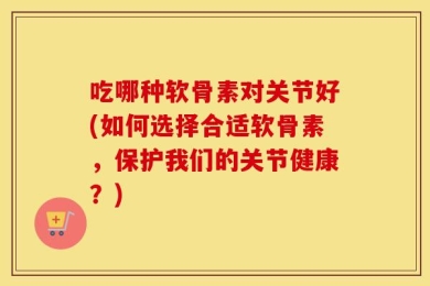 吃哪种软骨素对关节好(如何选择合适软骨素，保护我们的关节健康？)