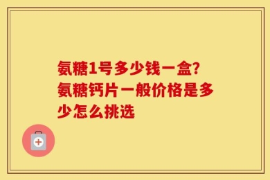 氨糖1号多少钱一盒？氨糖钙片一般价格是多少怎么挑选