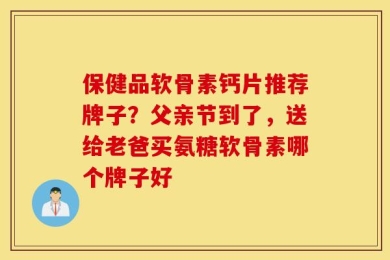 保健品软骨素钙片推荐牌子？父亲节到了，送给老爸买氨糖软骨素哪个牌子好