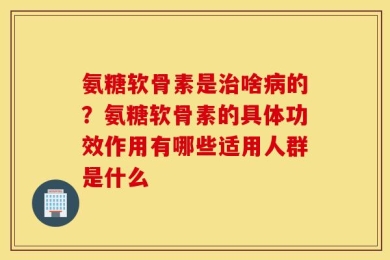 氨糖软骨素是治啥病的？氨糖软骨素的具体功效作用有哪些适用人群是什么