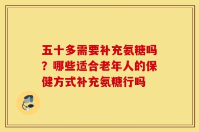 五十多需要补充氨糖吗？哪些适合老年人的保健方式补充氨糖行吗