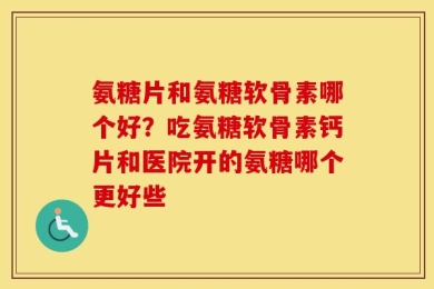 氨糖片和氨糖软骨素哪个好？吃氨糖软骨素钙片和医院开的氨糖哪个更好些