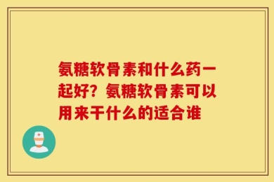 氨糖软骨素和什么药一起好？氨糖软骨素可以用来干什么的适合谁