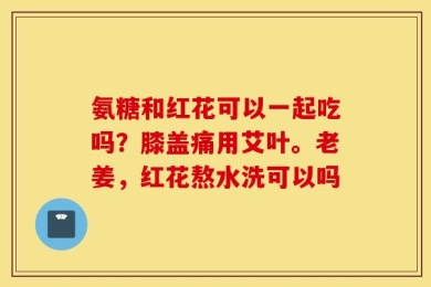 氨糖和红花可以一起吃吗？膝盖痛用艾叶。老姜，红花熬水洗可以吗
