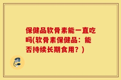 保健品软骨素能一直吃吗(软骨素保健品：能否持续长期食用？)