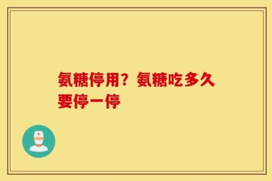 氨糖停用？氨糖吃多久要停一停