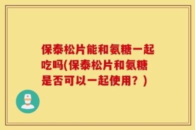 保泰松片能和氨糖一起吃吗(保泰松片和氨糖是否可以一起使用？)