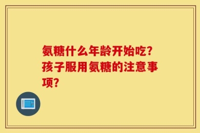 氨糖什么年龄开始吃？孩子服用氨糖的注意事项？