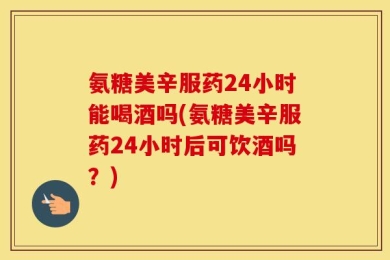 氨糖美辛服药24小时能喝酒吗(氨糖美辛服药24小时后可饮酒吗？)