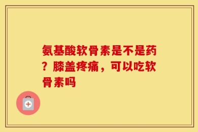 氨基酸软骨素是不是药？膝盖疼痛，可以吃软骨素吗