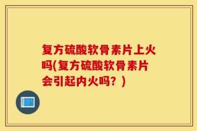 复方硫酸软骨素片上火吗(复方硫酸软骨素片会引起内火吗？)