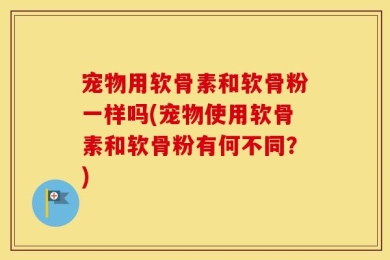 宠物用软骨素和软骨粉一样吗(宠物使用软骨素和软骨粉有何不同？)