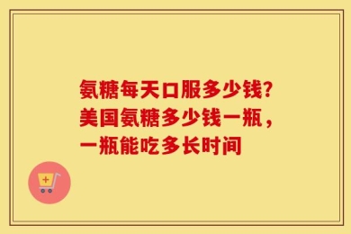 氨糖每天口服多少钱？美国氨糖多少钱一瓶，一瓶能吃多长时间